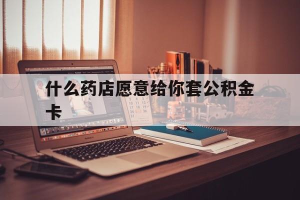 最新什么药店愿意给你套公积金卡方法分析(最方便真实的玉环什么药店愿意给你套公积金卡的钱方法)